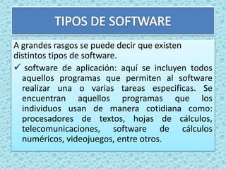 A grandes rasgos se puede decir que existen
distintos tipos de software.
 software de aplicación: aquí se incluyen todos
aquellos programas que permiten al software
realizar una o varias tareas especificas. Se
encuentran aquellos programas que los
individuos usan de manera cotidiana como:
procesadores de textos, hojas de cálculos,
telecomunicaciones, software de cálculos
numéricos, videojuegos, entre otros.
 