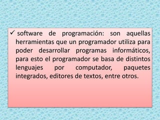  software de programación: son aquellas
herramientas que un programador utiliza para
poder desarrollar programas informáticos,
para esto el programador se basa de distintos
lenguajes por computador, paquetes
integrados, editores de textos, entre otros.
 