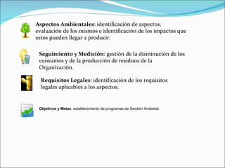 Aspectos Ambientales: identificación de aspectos,
evaluación de los mismos e identificación de los impactos que
estos pueden llegar a producir.

 Seguimiento y Medición: gestión de la disminución de los
 consumos y de la producción de residuos de la
 Organización.

  Requisitos Legales: identificación de los requisitos
  legales aplicables a los aspectos.


 Objetivos y Metas: establecimiento de programas de Gestión Ambietal.
 