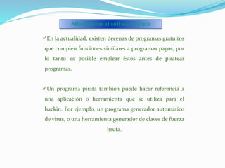 En la actualidad, existen decenas de programas gratuitos
que cumplen funciones similares a programas pagos, por
lo tanto es posible emplear éstos antes de piratear
programas.
Un programa pirata también puede hacer referencia a
una aplicación o herramienta que se utiliza para el
hackin. Por ejemplo, un programa generador automático
de virus, o una herramienta generador de claves de fuerza
bruta.
Alternativas al software pirata
 