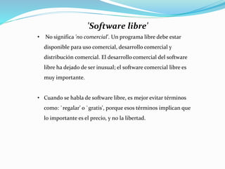 'Software libre'
• No significa 'no comercial'. Un programa libre debe estar
disponible para uso comercial, desarrollo comercial y
distribución comercial. El desarrollo comercial del software
libre ha dejado de ser inusual; el software comercial libre es
muy importante.
• Cuando se habla de software libre, es mejor evitar términos
como: `regalar' o `gratis', porque esos términos implican que
lo importante es el precio, y no la libertad.
 