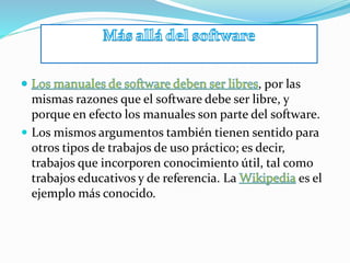 , por las
mismas razones que el software debe ser libre, y
porque en efecto los manuales son parte del software.
 Los mismos argumentos también tienen sentido para
otros tipos de trabajos de uso práctico; es decir,
trabajos que incorporen conocimiento útil, tal como
trabajos educativos y de referencia. La es el
ejemplo más conocido.
 