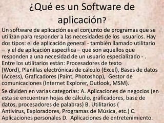 ¿Qué es un Software de
aplicación?
Un software de aplicación es el conjunto de programas que se
utilizan para responder a las necesidades de los usuarios. Hay
dos tipos: el de aplicación general - también llamado utilitario
– y el de aplicación específica – que son aquellos que
responden a una necesidad de un usuario especializado - .
Entre los utilitarios están: Procesadores de texto
(Word), Planillas electrónicas de cálculo (Excel), Bases de datos
(Access), Graficadores (Paint, Photoshop), Gestor de
comunicaciones (Internet Explorer, Outlook, MSM).
Se dividen en varias categorías: A. Aplicaciones de negocios (en
esta se encuentran hojas de cálculo, graficadores, base de
datos, procesadores de palabras) B. Utilitarios (
Antivirus, Exploradores, Programas de Música, etc.) C.
Aplicaciones personales D. Aplicaciones de entretenimiento.
 