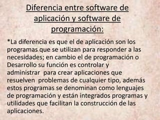 Diferencia entre software de
aplicación y software de
programación:
*La diferencia es que el de aplicación son los
programas que se utilizan para responder a las
necesidades; en cambio el de programación o
Desarrollo su función es controlar y
administrar para crear aplicaciones que
resuelven problemas de cualquier tipo, además
estos programas se denominan como lenguajes
de programación y están integrados programas y
utilidades que facilitan la construcción de las
aplicaciones.
 