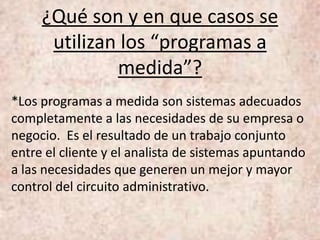 ¿Qué son y en que casos se
utilizan los “programas a
medida”?
*Los programas a medida son sistemas adecuados
completamente a las necesidades de su empresa o
negocio. Es el resultado de un trabajo conjunto
entre el cliente y el analista de sistemas apuntando
a las necesidades que generen un mejor y mayor
control del circuito administrativo.
 