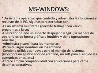 MS-WINDOWS:
*Un sistema operativo que controla y administra las funciones y
recursos de la PC. Algunas características son:
-Es un sistema multitarea (permite trabajar con varios
programas a la vez)
-El escritorio tiene un aspecto despejado y ágil. (La manera de
operarlo es de forma gráfica e intuitiva y tiene operaciones
sencillas.)
-Administra y suministra las memorias.
-Permite largos nombres en los archivos.
-Contiene utilidades nuevas para el manejo del sistema.
(Incorpora un gestionador de archivos, un soft para el uso de las
comunicaciones, etc.)
-Ofrece amplia compatibilidad con aplicaciones para otros
sistemas operativos.
 