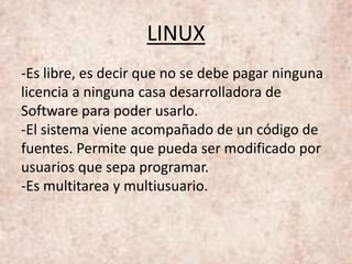 LINUX
-Es libre, es decir que no se debe pagar ninguna
licencia a ninguna casa desarrolladora de
Software para poder usarlo.
-El sistema viene acompañado de un código de
fuentes. Permite que pueda ser modificado por
usuarios que sepa programar.
-Es multitarea y multiusuario.
 