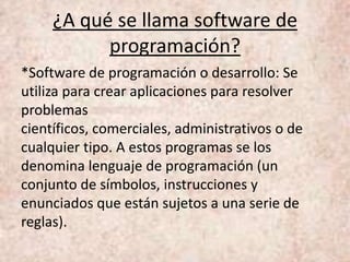 ¿A qué se llama software de
programación?
*Software de programación o desarrollo: Se
utiliza para crear aplicaciones para resolver
problemas
científicos, comerciales, administrativos o de
cualquier tipo. A estos programas se los
denomina lenguaje de programación (un
conjunto de símbolos, instrucciones y
enunciados que están sujetos a una serie de
reglas).
 