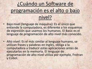 ¿Cuándo un Software de
programación es el alto o bajo
nivel?
• Bajo nivel (lenguaje de máquina): Es el único que
entiende la computadora, es diferente a los esquemas
de expresión que usamos los humanos. El Basic es el
lenguaje de programación de alto nivel más conocido.
• Alto nivel: Es el más similar al lenguaje humano, se
utilizan frases y palabras en Inglés, obliga a la
computadora a traducir estas aplicaciones antes de
ejecutarlas en la memoria. El lenguaje de
programación de alto nivel utiliza por ejemplo, Frotran
y Cobol.
 