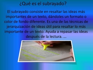 ¿Qué es el subrayado?
El subrayado consiste en resaltar las ideas más
importantes de un texto, dándoles un formato o
color de fondo diferente. Es una de las técnicas de
jerarquización de ideas útil para resaltar lo más
importante de un texto. Ayuda a repasar las ideas
después de la lectura. ...

 