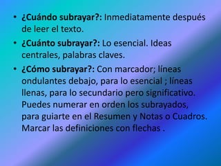 • ¿Cuándo subrayar?: Inmediatamente después
de leer el texto.
• ¿Cuánto subrayar?: Lo esencial. Ideas
centrales, palabras claves.
• ¿Cómo subrayar?: Con marcador; líneas
ondulantes debajo, para lo esencial ; líneas
llenas, para lo secundario pero significativo.
Puedes numerar en orden los subrayados,
para guiarte en el Resumen y Notas o Cuadros.
Marcar las definiciones con flechas .

 