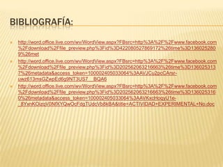 BIBLIOGRAFÍA:
   http://word.office.live.com/wv/WordView.aspx?FBsrc=http%3A%2F%2Fwww.facebook.com
    %2Fdownload%2Ffile_preview.php%3Fid%3D422080527869172%26time%3D136025280
    9%26met
   http://word.office.live.com/wv/WordView.aspx?FBsrc=http%3A%2F%2Fwww.facebook.com
    %2Fdownload%2Ffile_preview.php%3Fid%3D202562063216663%26time%3D136025313
    7%26metadata&access_token=100002405033064%3AAVJCu2pcCArsr-
    uwz613msGZwpEd6g9NT3US7__BQA6
   http://word.office.live.com/wv/WordView.aspx?FBsrc=http%3A%2F%2Fwww.facebook.com
    %2Fdownload%2Ffile_preview.php%3Fid%3D202562063216663%26time%3D136025316
    0%26metadata&access_token=100002405033064%3AAVKxcHoqyU1e-
    _8YxnKOizqV0NfXYQwOcFdgTUdcVb8kBA&title=ACTIVIDAD+EXPERIMENTAL+No.doc
 