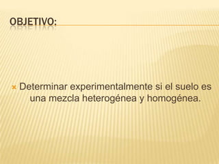 OBJETIVO:




   Determinar experimentalmente si el suelo es
      una mezcla heterogénea y homogénea.
 