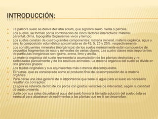 INTRODUCCIÓN:
   La palabra suelo se deriva del latín solum, que significa suelo, tierra o parcela.
   Los suelos se forman por la combinación de cinco factores interactivos: material
    parental, clima, topografía Organismos vivos y tiempo.
   Los suelos constan de cuatro grandes componentes: materia mineral, materia orgánica, agua y
    aire; la composición volumétrica aproximada es de 45, 5, 25 y 25%, respectivamente.
   Los constituyentes minerales (inorgánicos) de los suelos normalmente están compuestos de
    pequeños fragmentos de roca y minerales de varias clases. Las cuatro clases más importantes
    de partículas inorgánicas son: grava, arena, limo y arcilla.
   La materia orgánica del suelo representa la acumulación de las plantas destruidas y re
    sintetizadas parcialmente y de los residuos animales. La materia orgánica del suelo se divide en
    dos grandes grupos:
   Los tejidos originales y sus equivalentes más o menos descompuestos.
   El humus, que es considerado como el producto final de descomposición de la materia
    orgánica.
   Para darse una idea general de la importancia que tiene el agua para el suelo es necesario
    resaltar los conceptos:
   El agua es retenida dentro de los poros con grados variables de intensidad, según la cantidad
    de agua presente.
   Junto con sus sales disueltas el agua del suelo forma la llamada solución del suelo; ésta es
    esencial para abastecer de nutrimentos a las plantas que en él se desarrollan.

 