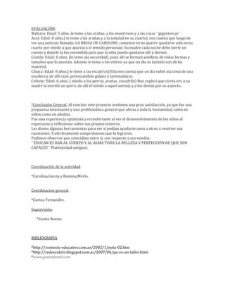 EVALUACIÓN:
Nahiara: Edad: 5 años, le teme a las arañas, a los monstruos y a las cosas ¨¨gigantescas¨¨.
Azul: Edad: 8 años,( le teme a las arañas y a la soledad en su cuarto), nos cuenta que luego de
ver una pelicula llamada: LA BRUJA DE CAROLINE, comenzó en no querer quedarse sola en su
cuarto por miedo a que aparezca el temido personaje. Su madre cada noche debe leerle un
cuento y dejarle la luz encendida para que la niña pueda quedarse allí y dormir.
Camila: Edad: 8 años, (le teme ala oscuridad), pues allí se forman sombras de todas formas y
tamaños que lo asustan. Además le teme a los vidrios ya que un día se lastimó con dicho
material.
Chiara: Edad: 8 años,( le teme a las escaleras) Ella nos cuenta que un día subió ala cima de una
escalera y de allí cayó, provocandole golpes y lastimaduras.
Celeste: Edad: 6 años, ( miedo a los perros, arañas, cocodrilo) Nos explicó que cierta vez a su
madre la mordió un perro, de allí el miedo a aquel animal, y a los demás por su aspecto.
*Conclusión General: Al concluir este proyecto sentimos una gran satisfacción, ya que fue una
propuesta interesante y una problemática general que afecta a toda la humanidad, tanto en
niños como en adultos.
Fue una experiencia optimista y reconfortante al ver el desenvolvimiento de los niños al
expresarse y reflexionar sobre sus propios temores.
Les dimos algunas herramientas para ver sí podían ayudarse unos a otros a resolver sus
cuestiones. Y efectivamente comprobamos que lo lograron.
Pudimos observar que coincidían entre sí, con respecto a sus miedos.
¨¨EDUCAR ES DAR AL CUERPO Y AL ALMA TODA LA BELLEZA Y PERFECCIÓN DE QUE SON
CAPACES¨¨ Platón(edad antigua).
Coordinación de la actividad:
*Carolina,Garcia y Romina,Merlo.
Coordinacion general:
*Corina Fernandez.
Supervición:
*Suetta Noemi.
BIBLIOGRAFIA
*http://contexto-educativo.com.ar/2002/1/nota-02.htm
*http://redescubrir.blogspot.com.ar/2007/06/qu-es-un-taller.html
*www.guiainfantil.com
 