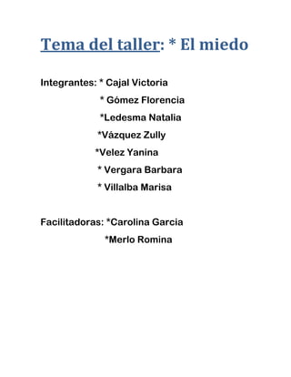 Tema del taller: * El miedo
Integrantes: * Cajal Victoria
* Gómez Florencia
*Ledesma Natalia
*Vázquez Zully
*Velez Yanina
* Vergara Barbara
* Villalba Marisa
Facilitadoras: *Carolina Garcia
*Merlo Romina
 