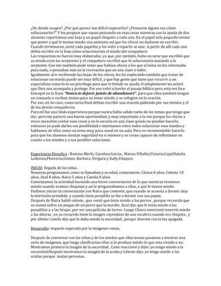 ¿De dónde surgen? ¿Por qué parece tan difícil superarlos? ¿Pensaron alguna vez cómo
solucionarlos?" Y les propuse que vayan pensando en esas cosas mientras con la ayuda de dos
alumnas repartíamos una hoja y un papel chiquito a cada uno. En el papel más pequeño tenían
que poner a qué le tenían miedo; era anónimo así que los chicos no dudaron en escribir.
Cuando terminaron, junté cada papelito y los volví a repartir al azar. A partir de allí cada uno
debía escribir en la hoja cómo solucionarían el miedo del compañero.
Las respuestas no fueron muy elaboradas, ya que, por ejemplo, hubo un nene que escribió que
su miedo eran las serpientes y el compañero escribió que lo solucionaría matando a la
serpiente. Con eso también pude notar que habían chicos a los que el tema no les interesaba
para nada, o pensaban más en la recreación que en una clase o taller.
Igualmente al ir recibiendo las hojas de los chicos, les fui explicando también que tratar de
solucionar un miedo puede ser muy difícil, y que hay gente que tiene que recurrir a un
especialista como lo es un psicólogo para que le brinde su ayuda. O simplemente les aclaré
que Dios nos acompaña y protege. Por eso volví a leerles el pasaje bíblico pero esta vez hice
hincapié en la frase "Nunca te dejaré; jamás de abandonaré", para que ellos también tengan
un consuelo o reciban ánimo para no tener miedo, y se refugien en la oración.
Por eso, en mi caso, como tarea final debían escribir una oración pidiendo por sus miedos y el
de los demás compañeros.
Para mÍ fue una linda experiencia porque nunca había salido tanto de los temas que tengo que
dar, pero me pareció una buena oportunidad, y muy importante a la vez porque los chicos a
veces necesitan contar esas cosas y en la escuela en una clase quizás no puedan hacerlo,
entonces yo pude darles esa posibilidad e intentamos entre todos solucionar esos miedos y
hablamos de ellos como un tema muy poco usual en un aula. Pero es recomendable hacerlo
para que los alumnos sientan seguridad en sí mismos y se crean capaces de reflexionar en
cuanto a los miedos y a sus posibles soluciones.
Experiencia filosofica : Romina Merlo, Carolina Garcia , Marisa Villalba,Victoria,Cajal,Natalia
Ledesma,Florencia,Gómez ,Barbara ,Vergara y Zully,Vázquez.
INICIO: llegada de las niñas .
Nosotras preguntamos como se llamaban y su edad, contestarón: Chiara 8 años, Celeste 10
años, Azul 8 años, Naira 5 años y Camila 8 años.
Comenzamos la actividad haciendo una breve conversacion de lo que nosotras teníamos
miedo cuando eramos chiquitas y así le preguntabamos a ellas, a que le tienen miedo.
Pudimos iniciar la conversación con Naira que comentó, que cuando se acuesta a dormir deja
la televisión prendida y cuando tiene pesadilla se iba a dormir con sus papás.
Después de Naira habló celeste , que contó que tenía miedo a los perros , porque recuerda que
su mamá sufrio un ataque de un perro que la mordio .Azul dijo que le tenia miedo a las
pesadillas y a las brujas ,por ver una película de terror. Luego Chiara mencionó tenerele miedo
a las alturas , en su recuerdo tiene la imagen cayendose de una escalera cuando era chiquita , y
por último Camila dijo que le daba miedo la escuridad , porqur duerme con la luz apagada.
Desarrollo: impacto esperado por la imágenes vistas.
Después de conversar con las niñas y de los miedos que ellas tenian pasamos a mostrar una
serie de imágenes, que luego clasificarían ellas si le produce miedo lo que esta viendo o no.
Mostramos primero la imagén de la oscuridad , Cami reaccionó y dijio: yo tengo miedo a la
oscuridad.Después mostramos la imagén de la araña y Celeste dijo: yo tengo miedo a las
arañas porque matan personas .
 