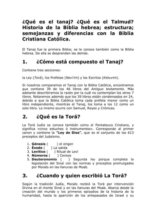 ¿Qué es el tanaj? ¿Qué es el Talmud?
Historia de la Biblia hebrea; estructura;
semejanzas y diferencias con la Biblia
Cristiana Católica.

El Tanaj fue la primera Biblia; se le conoce también como la Biblia
hebrea. De ella se desprenden las demás.

1.        ¿Cómo está compuesto el Tanaj?
Contiene tres secciones:

la Ley (Torá), los Profetas (Nevi'im) y los Escritos (Ketuvim).

Si nosotros comparamos el Tanaj con la Biblia Católica, encontramos
que contiene 39 de los 46 libros del Antiguo testamento. Más
adelante describiremos la razón por la cuál no contemplan los otros 7
libros. Notaremos además que los 39 libros están condensados en 24,
debido a que la Biblia Católica toma cada profeta menor como un
libro independiente, mientras el Tanaj, los toma a los 12 como un
solo libro. Lo mismo ocurre con Samuel, Reyes y Crónicas.

2.        ¿Qué es la Torá?
La Torá Judía se conoce también como el Pentateuco Cristiano, y
significa «cinco estuches ó instrumentos». Corresponde al primer
canon y contiene la "Ley de Dios", que es el conjunto de los 613
preceptos del Judaísmo.

   1.   Génesis (        ) el origen
   2.   Éxodo (      ) La salida
   3.   Levítico (     ) Ritual de Leví
   4.   Números (        ) Censos
   5.   Deuteronomio (            ) Segunda ley porque completa la
        legislación del Sinaí con las normas y preceptos promulgados
        por Moisés en las llanuras de Moab.

3.        ¿Cuando y quien escribió La Torá?
Según la tradición Judía, Moisés recibió la Torá por intervención
Divina en el monte Sinaí y en las llanuras del Moab. Abarca desde la
creación del mundo y los primeros episodios de la historia de la
humanidad, hasta la aparición de los antepasados de Israel y su
 