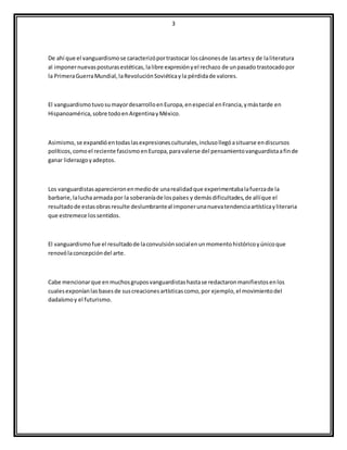 3
De ahí que el vanguardismose caracterizóportrastocar loscánonesde lasartesy de laliteratura
al imponernuevasposturasestéticas,lalibre expresiónyel rechazo de unpasado trastocadopor
la PrimeraGuerraMundial,laRevoluciónSoviéticayla pérdidade valores.
El vanguardismotuvosumayordesarrolloenEuropa,enespecial enFrancia,ymástarde en
Hispanoamérica,sobre todoenArgentinayMéxico.
Asimismo, se expandióentodaslasexpresionesculturales,inclusollegóasituarse endiscursos
políticos,comoel reciente fascismoenEuropa,paravalerse del pensamientovanguardistaafinde
ganar liderazgoyadeptos.
Los vanguardistasaparecieronenmediode unarealidadque experimentabalafuerzade la
barbarie,laluchaarmada por la soberaníade lospaíses y demásdificultades,de allíque el
resultadode estasobrasresulte deslumbranteal imponerunanuevatendenciaartísticayliteraria
que estremece lossentidos.
El vanguardismofue el resultadode laconvulsiónsocialenunmomentohistóricoyúnicoque
renovólaconcepcióndel arte.
Cabe mencionarque enmuchosgruposvanguardistashastase redactaronmanifiestosenlos
cualesexponíanlasbasesde suscreacionesartísticascomo,por ejemplo,el movimientodel
dadaísmoy el futurismo.
 