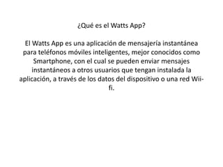 ¿Qué es el Watts App? 
El Watts App es una aplicación de mensajería instantánea 
para teléfonos móviles inteligentes, mejor conocidos como 
Smartphone, con el cual se pueden enviar mensajes 
instantáneos a otros usuarios que tengan instalada la 
aplicación, a través de los datos del dispositivo o una red Wii-fi. 
