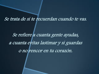 Se trata de si te recuerdan cuando te vas.


    Se refiere a cuanta gente ayudas,
  a cuanta evitas lastimar y si guardas
       o no rencor en tu corazón.
 