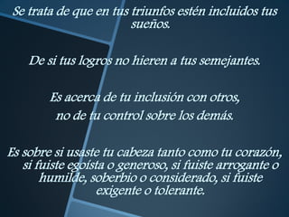 Se trata de que en tus triunfos estén incluidos tus
                        sueños.

    De si tus logros no hieren a tus semejantes.

        Es acerca de tu inclusión con otros,
         no de tu control sobre los demás.

Es sobre si usaste tu cabeza tanto como tu corazón,
   si fuiste egoísta o generoso, si fuiste arrogante o
       humilde, soberbio o considerado, si fuiste
                   exigente o tolerante.
 