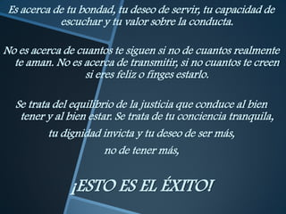 Es acerca de tu bondad, tu deseo de servir, tu capacidad de
            escuchar y tu valor sobre la conducta.

No es acerca de cuantos te siguen si no de cuantos realmente
  te aman. No es acerca de transmitir, si no cuantos te creen
                  si eres feliz o finges estarlo.

  Se trata del equilibrio de la justicia que conduce al bien
   tener y al bien estar. Se trata de tu conciencia tranquila,
          tu dignidad invicta y tu deseo de ser más,
                       no de tener más,


              ¡ESTO ES EL ÉXITO!
 
