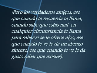 (Pero los verdaderos amigos, ese
que cuando te recuerda te llama,
cuando sabe que estas mal en
cualquier circunstancia te llama
para saber si se te ofrece algo, ese
que cuando te ve te da un abrazo
sincero, ese que cuando te ve le da
gusto saber que existes).
 