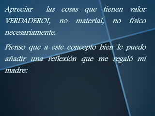 Apreciar   las cosas que tienen valor
VERDADERO!, no material, no físico
necesariamente.
Pienso que a este concepto bien le puedo
añadir una reflexión que me regaló mi
madre:
 