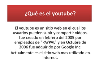 ¿Qué es el youtube?
El youtube es un sitio web en el cual los
usuarios pueden subir y compartir videos.
fue creado en febrero del 2005 por
empleados de “PAYPAL” y en Octubre de
2006 fue adquirido por Google Inc.
Actualmente es el sitio web mas utilizado en
internet.
 