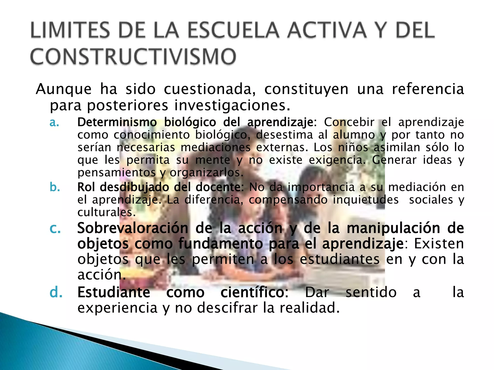 LIMITES DE LA PEDAGOGIA TRADICIONALLa enseñanza tradicional (depósito y retiro de contenidos) duramente criticada pero se sigue ejerciendo. Sus límites son:Concepción del Aprendiz: Aprendiz no valorizado, ni motivado por la escuela, pasivo, apatía, autoestima baja, poco sociable. No se encuentra inmerso en el proceso enseñañza-aprendizajeRelación docente-estudiante:Docente infunde miedo, castigo y sus propios contenidos y quien decide.