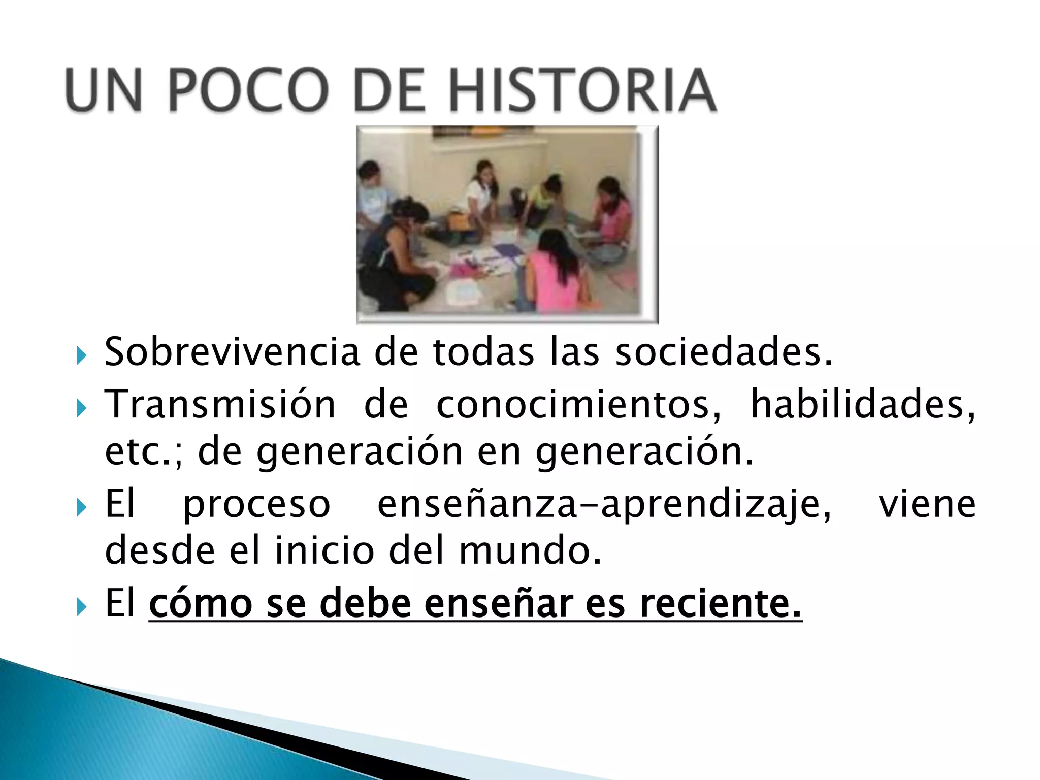 Sobrevivencia de todas las sociedades.Transmisión de conocimientos, habilidades, etc.; de generación en generación.El proceso enseñanza-aprendizaje, viene desde el inicio del mundo.El cómo se debe enseñar es reciente.UN POCO DE HISTORIA
