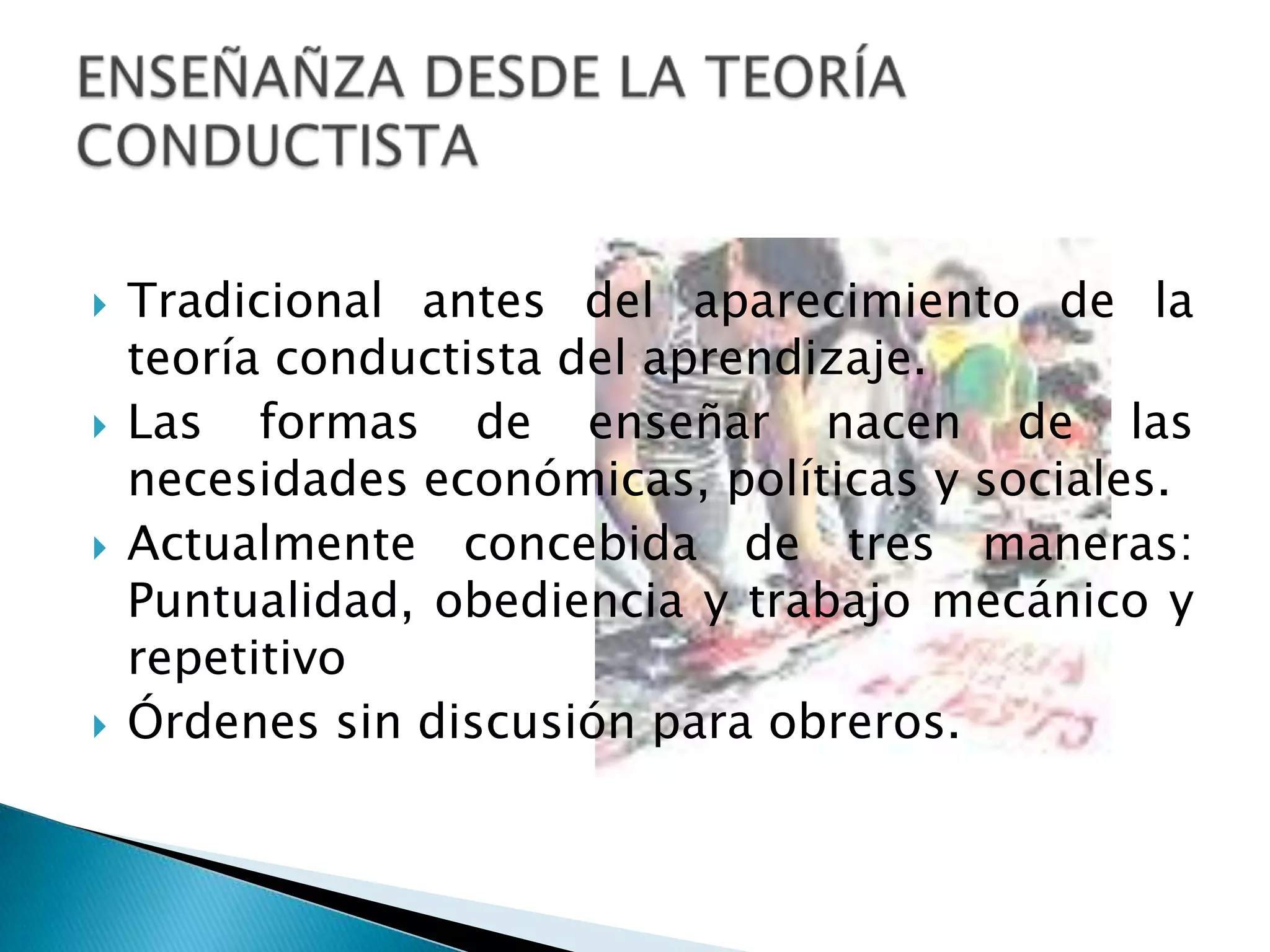 Tradicional antes del aparecimiento de la teoría conductista del aprendizaje.Las formas de enseñar nacen de las necesidades económicas, políticas y sociales.Actualmente concebida de tres maneras: Puntualidad, obediencia y trabajo mecánico y repetitivoÓrdenes sin discusión para obreros.ENSEÑAÑZA DESDE LA TEORÍA CONDUCTISTA
