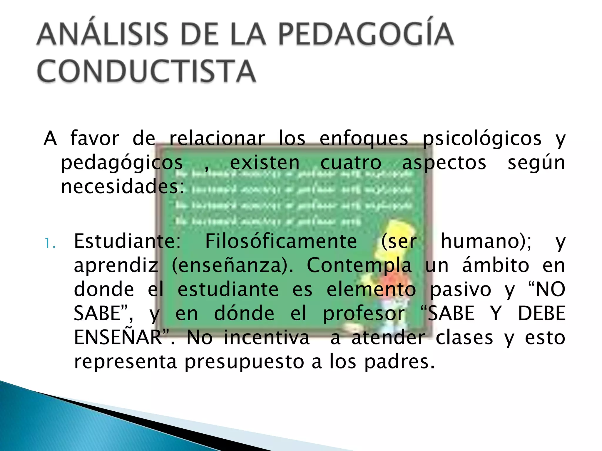 A favor de relacionar los enfoques psicológicos y pedagógicos , existen cuatro aspectos según necesidades: Estudiante: Filosóficamente (ser humano); y aprendiz (enseñanza). Contempla un ámbito en donde el estudiante es elemento pasivo y “NO SABE”, y en dónde el profesor “SABE Y DEBE ENSEÑAR”. No incentiva  a atender clases y esto representa presupuesto a los padres.ANÁLISIS DE LA PEDAGOGÍA CONDUCTISTA