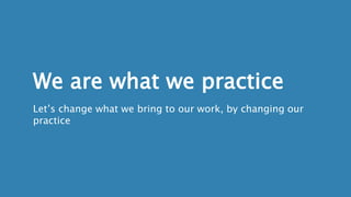 We are what we practice
Let’s change what we bring to our work, by changing our
practice
 