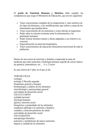 El grado de Nutrición Humana y Dietética debe cumplir las 
competencias que exige el Ministerio de Educación, que son los siguientes: 
· Tener conocimiento completo de la composición y valor nutritivo de 
los tipos de alimentos, y las modificaciones que sufren a causa de los 
tratamientos que puedan darse. 
· Tener conocimiento de los nutrientes y como afectan al organismo. 
· Poder saber la relación existente entre la alimentación y las 
patologías humanas. 
· Poder realizar distintos menús y dietas adaptados a un colectivo en 
concreto. 
· Especialización en nutrición hospitalaria. 
· Tener conocimientos de educación alimentaria-nutricional de toda la 
población. 
Dentro de una carera de nutrición y dietética comprende la rama de 
medicina que entra anatomía y histología humana seguido de cursos típicos 
de química, matemáticas, etc… (1 y 2 ciclo) 
Es una carrera de 5 años en el que se da: 
TERCER CICLO 
ecología 
teología 2 filosofía segunda 
bioquímica general y humana 
bromatología y análisis de los alimentos 
microbiología y parasicología general 
actividades de desarrollo social 
CICLO CUARTO 
realidad nacional 
fisiología humana 
iglesia y doctrina social 
bioquímica y propiedades de los alimentos 
estadística aplicada a la nutrición y dietética 
cuidados y atención primarios de salud 
actividades de desarrollo social 
CICLO QUINTO 
antropología filosófica 
nutrición y metabolismo de macro nutrientes 
higiene y calidad de los alimentos 
 