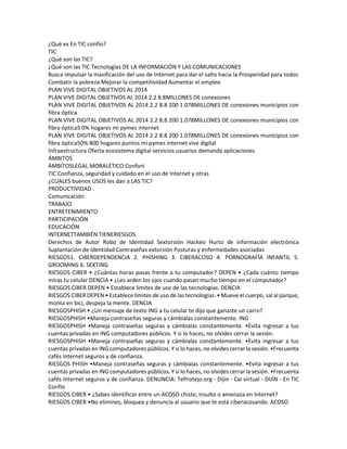 ¿Qué es En TIC confío? 
TIC 
¿Qué son las TIC? 
¿Qué son las TIC Tecnologías DE LA INFORMACIÓN Y LAS COMUNICACIONES 
Busca impulsar la masificación del uso de Internet para dar el salto hacia la Prosperidad para todos 
Combatir la pobreza Mejorar la competitividad Aumentar el empleo 
PLAN VIVE DIGITAL OBJETIVOS AL 2014 
PLAN VIVE DIGITAL OBJETIVOS AL 2014 2.2 8.8MILLONES DE conexiones 
PLAN VIVE DIGITAL OBJETIVOS AL 2014 2.2 8.8 200 1.078MILLONES DE conexiones municipios con 
fibra óptica 
PLAN VIVE DIGITAL OBJETIVOS AL 2014 2.2 8.8 200 1.078MILLONES DE conexiones municipios con 
fibra óptica5 0% hogares mi pymes internet 
PLAN VIVE DIGITAL OBJETIVOS AL 2014 2.2 8.8 200 1.078MILLONES DE conexiones municipios con 
fibra óptica50% 800 hogares puntos mi pymes internet vive digital 
Infraestructura Oferta ecosistema digital servicios usuarios demanda aplicaciones 
ÁMBITOS 
ÁMBITOSLEGAL MORALÉTICO Confort 
TIC Confianza, seguridad y cuidado en el uso de Internet y otras 
¿CUALES buenos USOS les dan a LAS TIC? 
PRODUCTIVIDAD 
Comunicación 
TRABAJO 
ENTRETENIMIENTO 
PARTICIPACIÓN 
EDUCACIÓN 
INTERNETTAMBIÉN TIENERIESGOS 
Derechos de Autor Robo de Identidad Sextorsión Hackeo Hurto de información electrónica 
Suplantación de Identidad Contraseñas extorsión Posturas y enfermedades asociadas 
RIESGOS1. CIBERDEPENDENCIA 2. PHISHING 3. CIBERACOSO 4. PORNOGRAFÍA INFANTIL 5. 
GROOMING 6. SEXTING 
RIESGOS CIBER • ¿Cuántas horas pasas frente a tu computador? DEPEN • ¿Cada cuánto tiempo 
miras tu celular DENCIA • ¿Les arden los ojos cuando pasan mucho tiempo en el computador? 
RIESGOS CIBER DEPEN • Establece límites de uso de las tecnologías. DENCIA 
RIESGOS CIBER DEPEN • Establece límites de uso de las tecnologías. • Mueve el cuerpo, sal al parque, 
monta en bici, despeja la mente. DENCIA 
RIESGOSPHISH • ¿Un mensaje de texto ING a tu celular te dijo que ganaste un carro? 
RIESGOSPHISH •Maneja contraseñas seguras y cámbialas constantemente. ING 
RIESGOSPHISH •Maneja contraseñas seguras y cámbialas constantemente. •Evita ingresar a tus 
cuentas privadas en ING computadores públicos. Y si lo haces, no olvides cerrar la sesión. 
RIESGOSPHISH •Maneja contraseñas seguras y cámbialas constantemente. •Evita ingresar a tus 
cuentas privadas en ING computadores públicos. Y si lo haces, no olvides cerrar la sesión. •Frecuenta 
cafés Internet seguros y de confianza. 
RIESGOS PHISH •Maneja contraseñas seguras y cámbialas constantemente. •Evita ingresar a tus 
cuentas privadas en ING computadores públicos. Y si lo haces, no olvides cerrar la sesión. •Frecuenta 
cafés Internet seguros y de confianza. DENUNCIA: TeProtejo.org - Dijin - Cai virtual - DIJÍN - En TIC 
Confío 
RIESGOS CIBER • ¿Sabes identificar entre un ACOSO chiste, insulto o amenaza en Internet? 
RIESGOS CIBER •No elimines, bloquea y denuncia al usuario que te está ciberacosando. ACOSO 
 