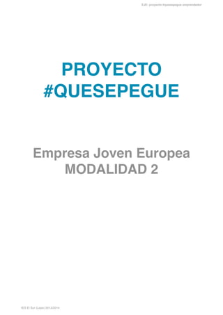 EJE: proyecto #quesepegue emprendedor

!
!
!
!
!
!
!

PROYECTO
#QUESEPEGUE!
!
!

Empresa Joven Europea!
MODALIDAD 2 !
!
!
!
!
!
!
!
!
!
!
!
!
!
!
!
!
!
!
!
!
!
!

IES El Sur (Lepe) 2013/2014

 