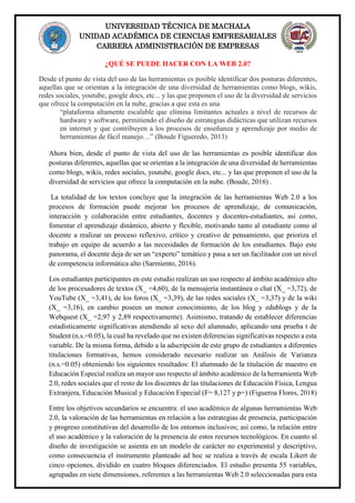 UNIVERSIDAD TÉCNICA DE MACHALA
UNIDAD ACADÉMICA DE CIENCIAS EMPRESARIALES
CARRERA ADMINISTRACIÓN DE EMPRESAS
¿QUÉ SE PUEDE HACER CON LA WEB 2.0?
Desde el punto de vista del uso de las herramientas es posible identificar dos posturas diferentes,
aquellas que se orientan a la integración de una diversidad de herramientas como blogs, wikis,
redes sociales, youtube, google docs, etc... y las que proponen el uso de la diversidad de servicios
que ofrece la computación en la nube, gracias a que esta es una
“plataforma altamente escalable que elimina limitantes actuales a nivel de recursos de
hardware y software, permitiendo el diseño de estrategias didácticas que utilizan recursos
en internet y que contribuyen a los procesos de enseñanza y aprendizaje por medio de
herramientas de fácil manejo…” (Boude Figueredo, 2013)
Ahora bien, desde el punto de vista del uso de las herramientas es posible identificar dos
posturas diferentes, aquellas que se orientan a la integración de una diversidad de herramientas
como blogs, wikis, redes sociales, youtube, google docs, etc... y las que proponen el uso de la
diversidad de servicios que ofrece la computación en la nube. (Boude, 2016) .
La totalidad de los textos concluye que la integración de las herramientas Web 2.0 a los
procesos de formación puede mejorar los procesos de aprendizaje, de comunicación,
interacción y colaboración entre estudiantes, docentes y docentes-estudiantes, así como,
fomentar el aprendizaje dinámico, abierto y flexible, motivando tanto al estudiante como al
docente a realizar un proceso reflexivo, crítico y creativo de pensamiento, que prioriza el
trabajo en equipo de acuerdo a las necesidades de formación de los estudiantes. Bajo este
panorama, el docente deja de ser un “experto” temático y pasa a ser un facilitador con un nivel
de competencia informática alto (Sarmiento, 2016).
Los estudiantes participantes en este estudio realizan un uso respecto al ámbito académico alto
de los procesadores de textos (X_ =4,60), de la mensajería instantánea o chat (X_ =3,72), de
YouTube (X_ =3,41), de los foros (X_ =3,39), de las redes sociales (X_ =3,37) y de la wiki
(X_ =3,16), en cambio poseen un menor conocimiento, de los blog y edublogs y de la
Webquest (X_ =2,97 y 2,89 respectivamente). Asimismo, tratando de establecer diferencias
estadísticamente significativas atendiendo al sexo del alumnado, aplicando una prueba t de
Student (n.s.=0.05), la cual ha revelado que no existen diferencias significativas respecto a esta
variable. De la misma forma, debido a la adscripción de este grupo de estudiantes a diferentes
titulaciones formativas, hemos considerado necesario realizar un Análisis de Varianza
(n.s.=0.05) obteniendo los siguientes resultados: El alumnado de la titulación de maestro en
Educación Especial realiza un mayor uso respecto al ámbito académico de la herramienta Web
2.0, redes sociales que el resto de los discentes de las titulaciones de Educación Física, Lengua
Extranjera, Educación Musical y Educación Especial (F= 8,127 y p=) (Figueroa Flores, 2018)
Entre los objetivos secundarios se encuentra: el uso académico de algunas herramientas Web
2.0, la valoración de las herramientas en relación a las estrategias de presencia, participación
y progreso constitutivas del desarrollo de los entornos inclusivos; así como, la relación entre
el uso académico y la valoración de la presencia de estos recursos tecnológicos. En cuanto al
diseño de investigación se asienta en un modelo de carácter no experimental y descriptivo,
como consecuencia el instrumento planteado ad hoc se realiza a través de escala Likert de
cinco opciones, dividido en cuatro bloques diferenciados. El estudio presenta 55 variables,
agrupadas en siete dimensiones, referentes a las herramientas Web 2.0 seleccionadas para esta
 