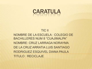 CARATULA
TIC II
NOMBRE DE LA ESCUELA : COLEGIO DE
BACHILLERES NUM 8 “CUAJIMALPA”
NOMBRE: CRUZ LARRAGA NORAYMA
DE LA CRUZ ARRATIA LUIS SANTIAGO
RODRIGUEZ ESQUIVEL DIANA PAULA
TITULO : RECICLAJE
 