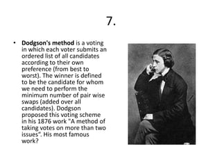 7.
• Dodgson's method is a voting
  in which each voter submits an
  ordered list of all candidates
  according to their own
  preference (from best to
  worst). The winner is defined
  to be the candidate for whom
  we need to perform the
  minimum number of pair wise
  swaps (added over all
  candidates). Dodgson
  proposed this voting scheme
  in his 1876 work "A method of
  taking votes on more than two
  issues“. His most famous
  work?
 