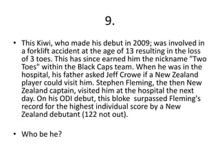 9.
• This Kiwi, who made his debut in 2009; was involved in
  a forklift accident at the age of 13 resulting in the loss
  of 3 toes. This has since earned him the nickname "Two
  Toes" within the Black Caps team. When he was in the
  hospital, his father asked Jeff Crowe if a New Zealand
  player could visit him. Stephen Fleming, the then New
  Zealand captain, visited him at the hospital the next
  day. On his ODI debut, this bloke surpassed Fleming's
  record for the highest individual score by a New
  Zealand debutant (122 not out).

• Who be he?
 
