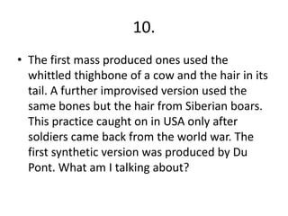 10.
• The first mass produced ones used the
  whittled thighbone of a cow and the hair in its
  tail. A further improvised version used the
  same bones but the hair from Siberian boars.
  This practice caught on in USA only after
  soldiers came back from the world war. The
  first synthetic version was produced by Du
  Pont. What am I talking about?
 