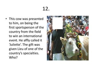 12.
• This cow was presented
  to him, on being the
  first sportsperson of the
  country from the field
  to win an international
  event. He affly called it
  ‘Juliette’. The gift was
  given Lieu of one of the
  country’s specialties.
  Who?
 