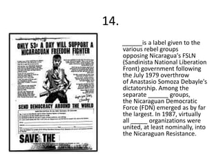 14.
      ______is a label given to the
      various rebel groups
      opposing Nicaragua's FSLN
      (Sandinista National Liberation
      Front) government following
      the July 1979 overthrow
      of Anastasio Somoza Debayle's
      dictatorship. Among the
      separate ______ groups,
      the Nicaraguan Democratic
      Force (FDN) emerged as by far
      the largest. In 1987, virtually
      all _____ organizations were
      united, at least nominally, into
      the Nicaraguan Resistance.
 