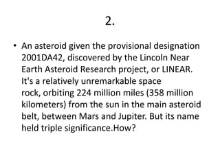 2.
• An asteroid given the provisional designation
  2001DA42, discovered by the Lincoln Near
  Earth Asteroid Research project, or LINEAR.
  It's a relatively unremarkable space
  rock, orbiting 224 million miles (358 million
  kilometers) from the sun in the main asteroid
  belt, between Mars and Jupiter. But its name
  held triple significance.How?
 