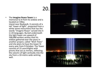 20.
•   The Imagine Peace Tower is a
    memorial to X from his widow and is
    located on Viðey
    Island near Reykjavík. It consists of a
    tall "tower of light", projected from a
    white stone monument that has the
    words "Imagine Peace" carved into it
    in 24 languages. Buried underneath
    the light tower are upward of
    500,000 written wishes that his
    widow gathered over the years in
    another project, called "Wish Trees“
    and she plans to have the tower lit
    every year from 9 October. The Tower
    consists of 15 searchlights with
    prisms that act as mirrors, reflecting
    the column of light vertically into the
    sky from a 10-metre wide wishing
    well.
 