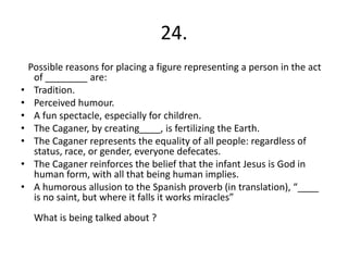 24.
    Possible reasons for placing a figure representing a person in the act
     of ________ are:
•    Tradition.
•    Perceived humour.
•    A fun spectacle, especially for children.
•    The Caganer, by creating____, is fertilizing the Earth.
•    The Caganer represents the equality of all people: regardless of
     status, race, or gender, everyone defecates.
•    The Caganer reinforces the belief that the infant Jesus is God in
     human form, with all that being human implies.
•    A humorous allusion to the Spanish proverb (in translation), “____
     is no saint, but where it falls it works miracles”
     What is being talked about ?
 