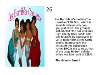 26.
      Les Horribles Cernettes (The
      Horrible CERN Girls) which is
      an all-female parody pop
      group at CERN. The group is
      self-labeled “the one and only
      High Energy Rock Band” and
      was founded by employees of
      CERN to perform at the CERN
      events. Interestingly, the
      initials of this pop group’s
      name, LHC, is the same as that
      of the Large Hadron Collider
      which was later built at CERN.
      The claim to fame ?
 