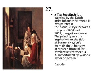 27.
  • X Y at her Music is a
    painting by the Dutch
    artist Johannes Vermeer. It
    was painted in
    the baroque style between
    the years 1660 and
    1661, using oil on canvas.
    The painting was the
    inspiration for the title
    of Susanna Kaysen's
    memoir about her stay
    at McLean Hospital for
    psychiatric treatment, X
    Y, immortalized by Winona
    Ryder on screen.
      Decode.
 